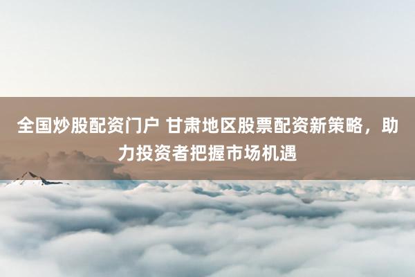 全国炒股配资门户 甘肃地区股票配资新策略，助力投资者把握市场机遇