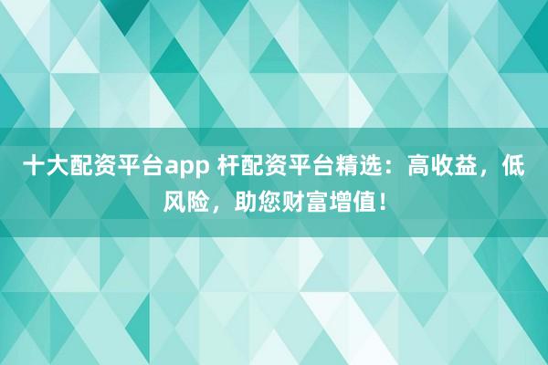 十大配资平台app 杆配资平台精选：高收益，低风险，助您财富增值！