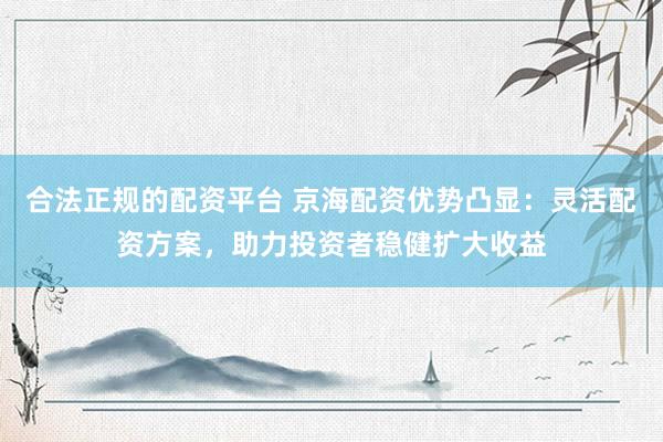 合法正规的配资平台 京海配资优势凸显:灵活配资方案,助力投资者稳健扩大收益