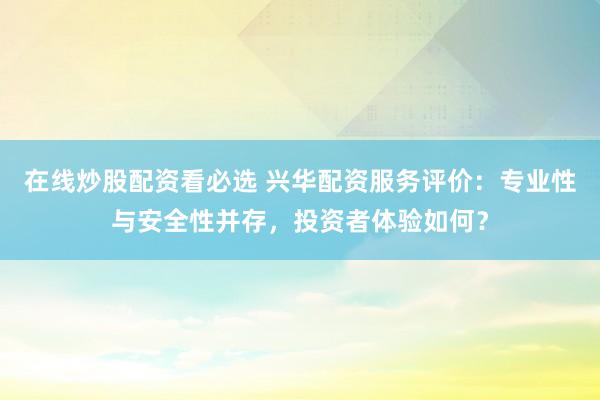 在线炒股配资看必选 兴华配资服务评价：专业性与安全性并存，投资者体验如何？