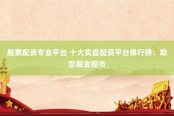 股票配资专业平台 十大实盘配资平台排行榜：助您掘金股市