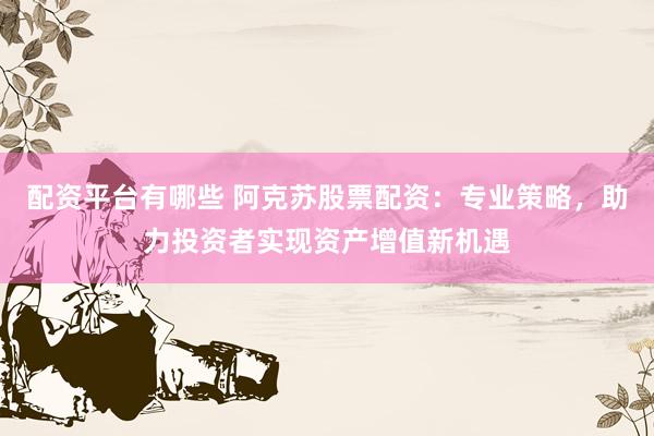 配资平台有哪些 阿克苏股票配资：专业策略，助力投资者实现资产增值新机遇
