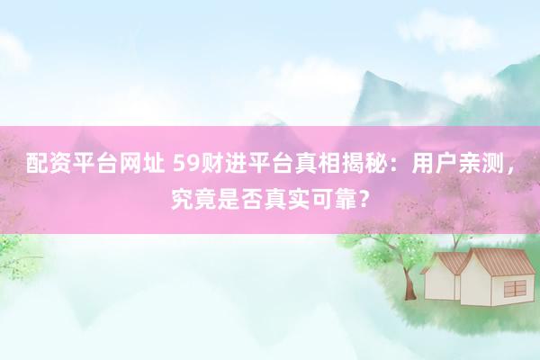 配资平台网址 59财进平台真相揭秘：用户亲测，究竟是否真实可靠？