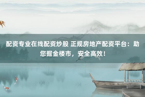 配资专业在线配资炒股 正规房地产配资平台:助您掘金楼市,安全高效!