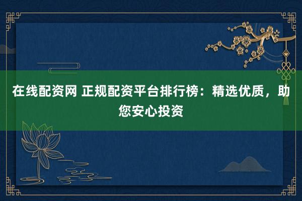 在线配资网 正规配资平台排行榜：精选优质，助您安心投资