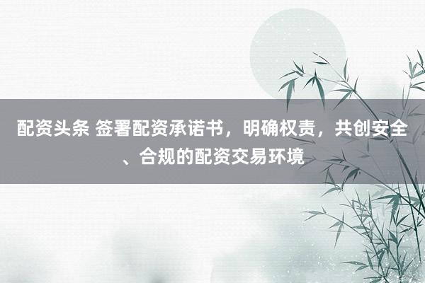 配资头条 签署配资承诺书，明确权责，共创安全、合规的配资交易环境
