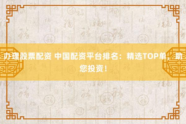 办理股票配资 中国配资平台排名：精选TOP单，助您投资！
