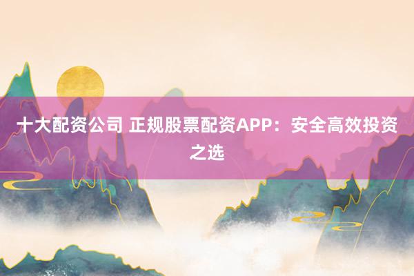 十大配资公司 正规股票配资APP：安全高效投资之选