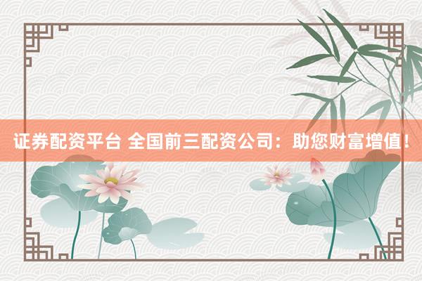 证券配资平台 全国前三配资公司：助您财富增值！