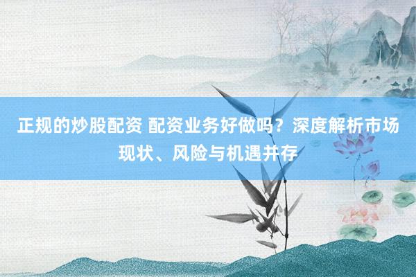 正规的炒股配资 配资业务好做吗？深度解析市场现状、风险与机遇并存
