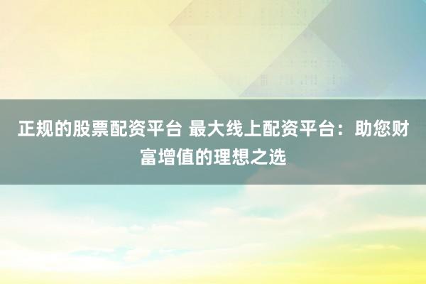 正规的股票配资平台 最大线上配资平台：助您财富增值的理想之选