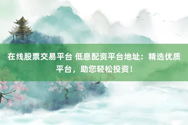 在线股票交易平台 低息配资平台地址:精选优质平台,助您轻松投资!