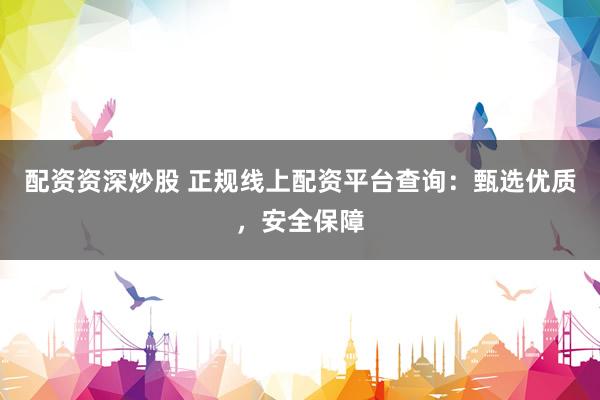 配资资深炒股 正规线上配资平台查询：甄选优质，安全保障