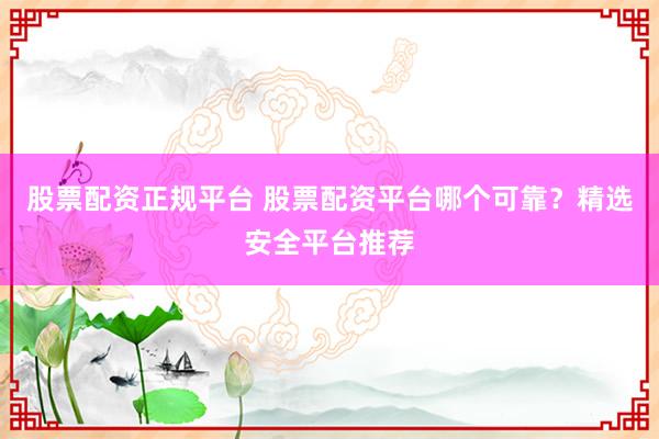 股票配资正规平台 股票配资平台哪个可靠?精选安全平台推荐