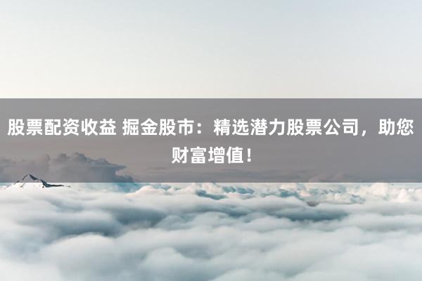 股票配资收益 掘金股市：精选潜力股票公司，助您财富增值！