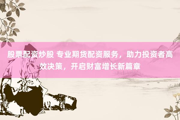 股票配资炒股 专业期货配资服务，助力投资者高效决策，开启财富增长新篇章