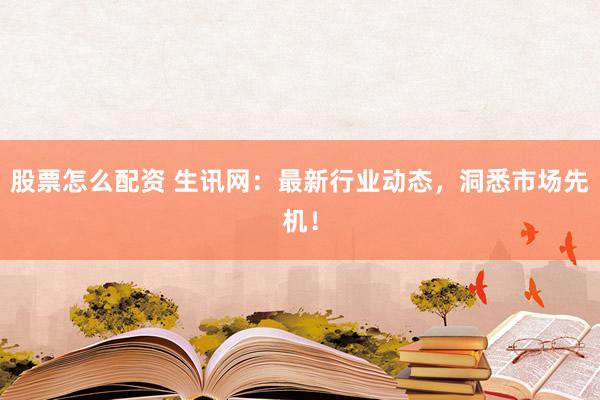 股票怎么配资 生讯网：最新行业动态，洞悉市场先机！