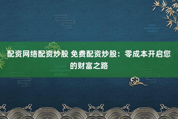 配资网络配资炒股 免费配资炒股：零成本开启您的财富之路