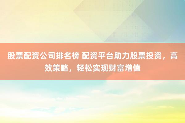 股票配资公司排名榜 配资平台助力股票投资，高效策略，轻松实现财富增值
