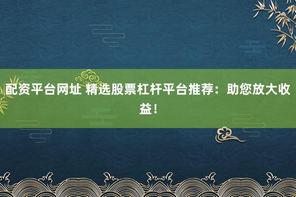 配资平台网址 精选股票杠杆平台推荐：助您放大收益！