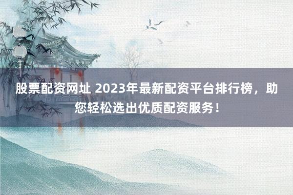 股票配资网址 2023年最新配资平台排行榜，助您轻松选出优质配资服务！